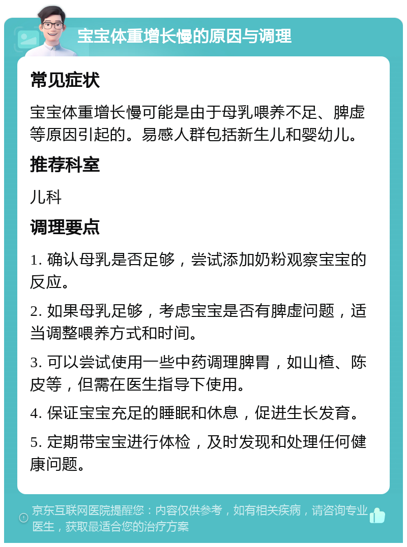 宝宝体重增长慢的原因与调理 常见症状 宝宝体重增长慢可能是由于母乳喂养不足、脾虚等原因引起的。易感人群包括新生儿和婴幼儿。 推荐科室 儿科 调理要点 1. 确认母乳是否足够，尝试添加奶粉观察宝宝的反应。 2. 如果母乳足够，考虑宝宝是否有脾虚问题，适当调整喂养方式和时间。 3. 可以尝试使用一些中药调理脾胃，如山楂、陈皮等，但需在医生指导下使用。 4. 保证宝宝充足的睡眠和休息，促进生长发育。 5. 定期带宝宝进行体检，及时发现和处理任何健康问题。