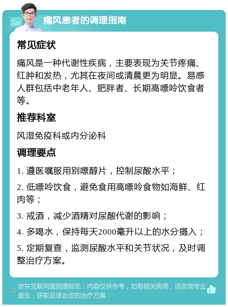 痛风患者的调理指南 常见症状 痛风是一种代谢性疾病，主要表现为关节疼痛、红肿和发热，尤其在夜间或清晨更为明显。易感人群包括中老年人、肥胖者、长期高嘌呤饮食者等。 推荐科室 风湿免疫科或内分泌科 调理要点 1. 遵医嘱服用别嘌醇片，控制尿酸水平； 2. 低嘌呤饮食，避免食用高嘌呤食物如海鲜、红肉等； 3. 戒酒，减少酒精对尿酸代谢的影响； 4. 多喝水，保持每天2000毫升以上的水分摄入； 5. 定期复查，监测尿酸水平和关节状况，及时调整治疗方案。