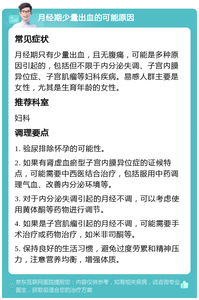 月经期少量出血的可能原因 常见症状 月经期只有少量出血，且无腹痛，可能是多种原因引起的，包括但不限于内分泌失调、子宫内膜异位症、子宫肌瘤等妇科疾病。易感人群主要是女性，尤其是生育年龄的女性。 推荐科室 妇科 调理要点 1. 验尿排除怀孕的可能性。 2. 如果有肾虚血瘀型子宫内膜异位症的证候特点，可能需要中西医结合治疗，包括服用中药调理气血、改善内分泌环境等。 3. 对于内分泌失调引起的月经不调，可以考虑使用黄体酮等药物进行调节。 4. 如果是子宫肌瘤引起的月经不调，可能需要手术治疗或药物治疗，如米非司酮等。 5. 保持良好的生活习惯，避免过度劳累和精神压力，注意营养均衡，增强体质。