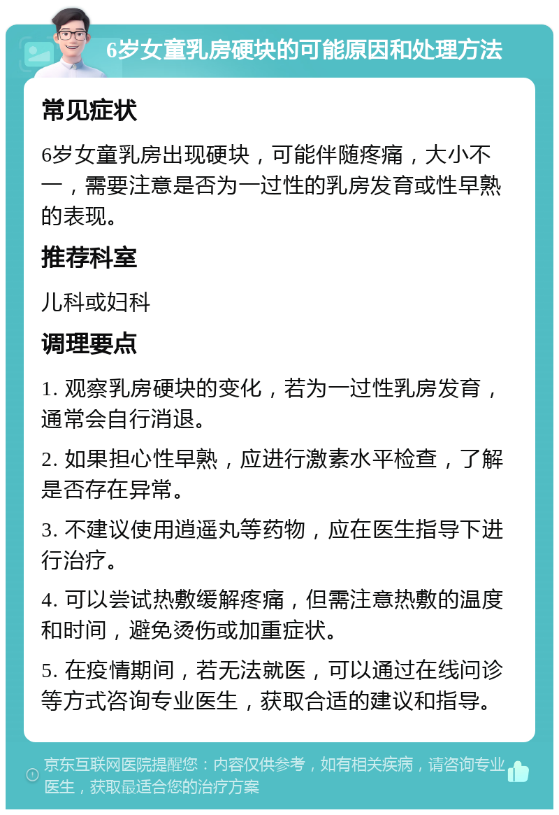 6岁女童乳房硬块的可能原因和处理方法 常见症状 6岁女童乳房出现硬块，可能伴随疼痛，大小不一，需要注意是否为一过性的乳房发育或性早熟的表现。 推荐科室 儿科或妇科 调理要点 1. 观察乳房硬块的变化，若为一过性乳房发育，通常会自行消退。 2. 如果担心性早熟，应进行激素水平检查，了解是否存在异常。 3. 不建议使用逍遥丸等药物，应在医生指导下进行治疗。 4. 可以尝试热敷缓解疼痛，但需注意热敷的温度和时间，避免烫伤或加重症状。 5. 在疫情期间，若无法就医，可以通过在线问诊等方式咨询专业医生，获取合适的建议和指导。