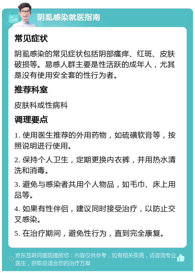 阴虱感染就医指南 常见症状 阴虱感染的常见症状包括阴部瘙痒、红斑、皮肤破损等。易感人群主要是性活跃的成年人，尤其是没有使用安全套的性行为者。 推荐科室 皮肤科或性病科 调理要点 1. 使用医生推荐的外用药物，如硫磺软膏等，按照说明进行使用。 2. 保持个人卫生，定期更换内衣裤，并用热水清洗和消毒。 3. 避免与感染者共用个人物品，如毛巾、床上用品等。 4. 如果有性伴侣，建议同时接受治疗，以防止交叉感染。 5. 在治疗期间，避免性行为，直到完全康复。