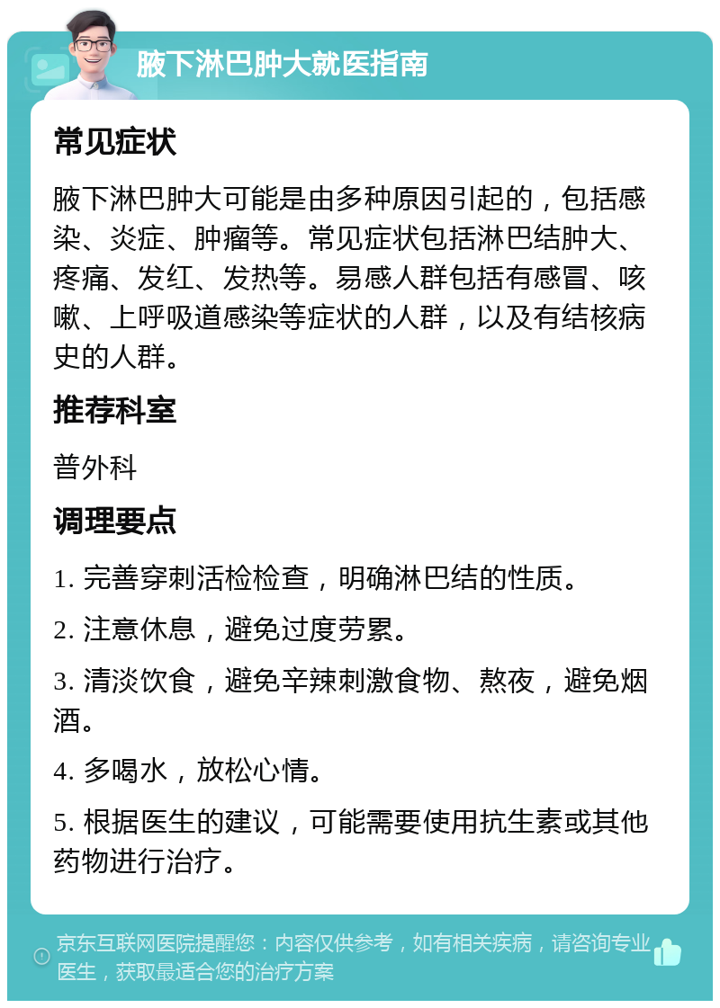 腋下淋巴肿大就医指南 常见症状 腋下淋巴肿大可能是由多种原因引起的，包括感染、炎症、肿瘤等。常见症状包括淋巴结肿大、疼痛、发红、发热等。易感人群包括有感冒、咳嗽、上呼吸道感染等症状的人群，以及有结核病史的人群。 推荐科室 普外科 调理要点 1. 完善穿刺活检检查，明确淋巴结的性质。 2. 注意休息，避免过度劳累。 3. 清淡饮食，避免辛辣刺激食物、熬夜，避免烟酒。 4. 多喝水，放松心情。 5. 根据医生的建议，可能需要使用抗生素或其他药物进行治疗。