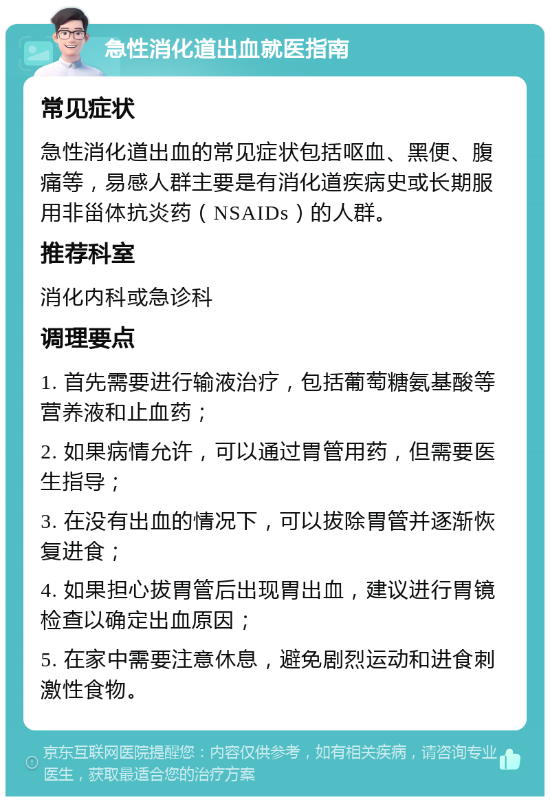 急性消化道出血就医指南 常见症状 急性消化道出血的常见症状包括呕血、黑便、腹痛等，易感人群主要是有消化道疾病史或长期服用非甾体抗炎药（NSAIDs）的人群。 推荐科室 消化内科或急诊科 调理要点 1. 首先需要进行输液治疗，包括葡萄糖氨基酸等营养液和止血药； 2. 如果病情允许，可以通过胃管用药，但需要医生指导； 3. 在没有出血的情况下，可以拔除胃管并逐渐恢复进食； 4. 如果担心拔胃管后出现胃出血，建议进行胃镜检查以确定出血原因； 5. 在家中需要注意休息，避免剧烈运动和进食刺激性食物。