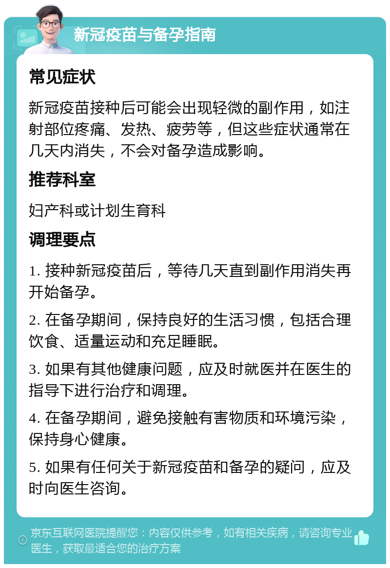 新冠疫苗与备孕指南 常见症状 新冠疫苗接种后可能会出现轻微的副作用，如注射部位疼痛、发热、疲劳等，但这些症状通常在几天内消失，不会对备孕造成影响。 推荐科室 妇产科或计划生育科 调理要点 1. 接种新冠疫苗后，等待几天直到副作用消失再开始备孕。 2. 在备孕期间，保持良好的生活习惯，包括合理饮食、适量运动和充足睡眠。 3. 如果有其他健康问题，应及时就医并在医生的指导下进行治疗和调理。 4. 在备孕期间，避免接触有害物质和环境污染，保持身心健康。 5. 如果有任何关于新冠疫苗和备孕的疑问，应及时向医生咨询。