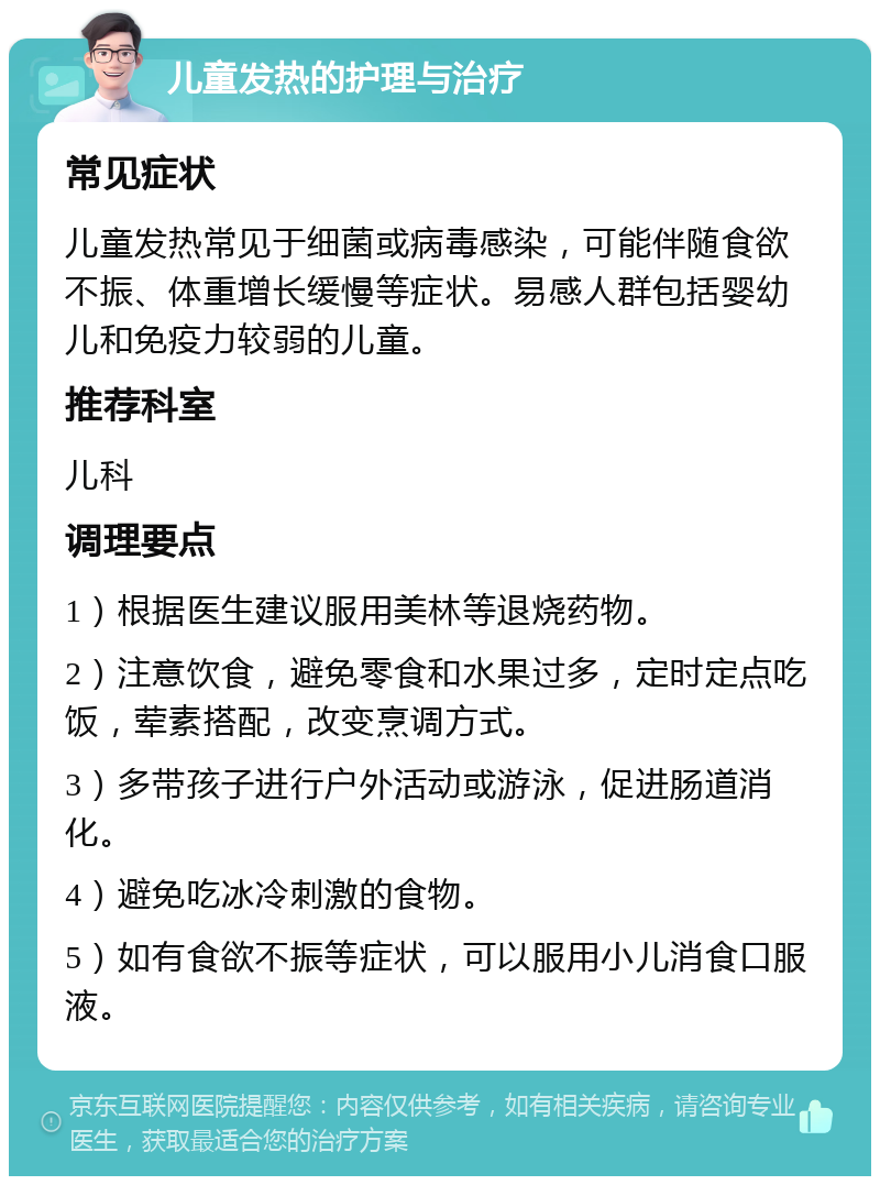 儿童发热的护理与治疗 常见症状 儿童发热常见于细菌或病毒感染，可能伴随食欲不振、体重增长缓慢等症状。易感人群包括婴幼儿和免疫力较弱的儿童。 推荐科室 儿科 调理要点 1）根据医生建议服用美林等退烧药物。 2）注意饮食，避免零食和水果过多，定时定点吃饭，荤素搭配，改变烹调方式。 3）多带孩子进行户外活动或游泳，促进肠道消化。 4）避免吃冰冷刺激的食物。 5）如有食欲不振等症状，可以服用小儿消食口服液。