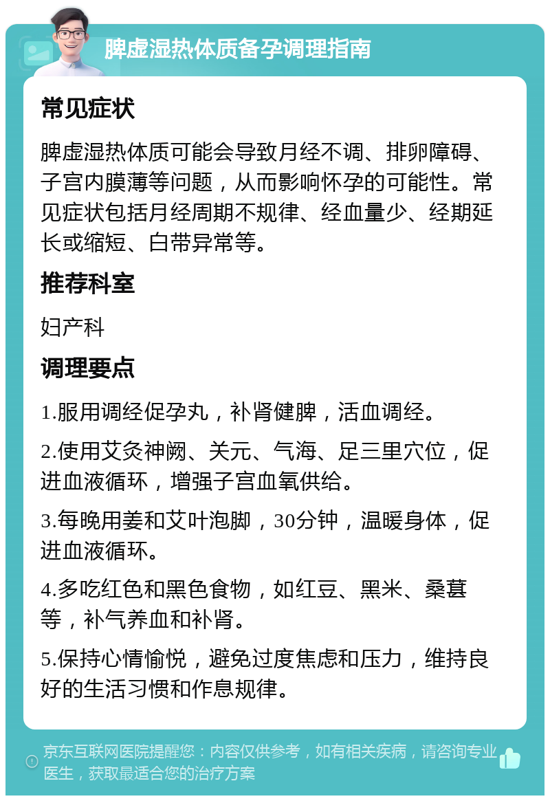 脾虚湿热体质备孕调理指南 常见症状 脾虚湿热体质可能会导致月经不调、排卵障碍、子宫内膜薄等问题，从而影响怀孕的可能性。常见症状包括月经周期不规律、经血量少、经期延长或缩短、白带异常等。 推荐科室 妇产科 调理要点 1.服用调经促孕丸，补肾健脾，活血调经。 2.使用艾灸神阙、关元、气海、足三里穴位，促进血液循环，增强子宫血氧供给。 3.每晚用姜和艾叶泡脚，30分钟，温暖身体，促进血液循环。 4.多吃红色和黑色食物，如红豆、黑米、桑葚等，补气养血和补肾。 5.保持心情愉悦，避免过度焦虑和压力，维持良好的生活习惯和作息规律。