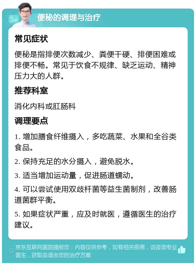 便秘的调理与治疗 常见症状 便秘是指排便次数减少、粪便干硬、排便困难或排便不畅。常见于饮食不规律、缺乏运动、精神压力大的人群。 推荐科室 消化内科或肛肠科 调理要点 1. 增加膳食纤维摄入，多吃蔬菜、水果和全谷类食品。 2. 保持充足的水分摄入，避免脱水。 3. 适当增加运动量，促进肠道蠕动。 4. 可以尝试使用双歧杆菌等益生菌制剂，改善肠道菌群平衡。 5. 如果症状严重，应及时就医，遵循医生的治疗建议。