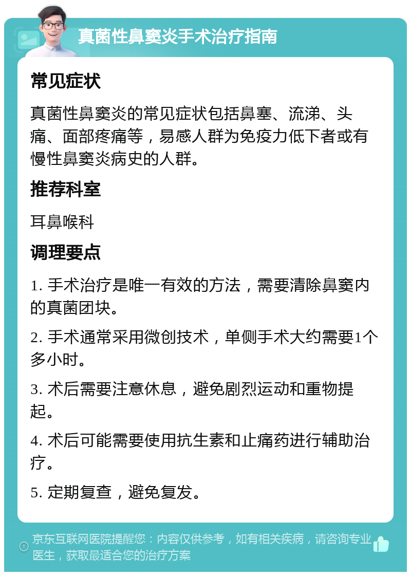 真菌性鼻窦炎手术治疗指南 常见症状 真菌性鼻窦炎的常见症状包括鼻塞、流涕、头痛、面部疼痛等，易感人群为免疫力低下者或有慢性鼻窦炎病史的人群。 推荐科室 耳鼻喉科 调理要点 1. 手术治疗是唯一有效的方法，需要清除鼻窦内的真菌团块。 2. 手术通常采用微创技术，单侧手术大约需要1个多小时。 3. 术后需要注意休息，避免剧烈运动和重物提起。 4. 术后可能需要使用抗生素和止痛药进行辅助治疗。 5. 定期复查，避免复发。