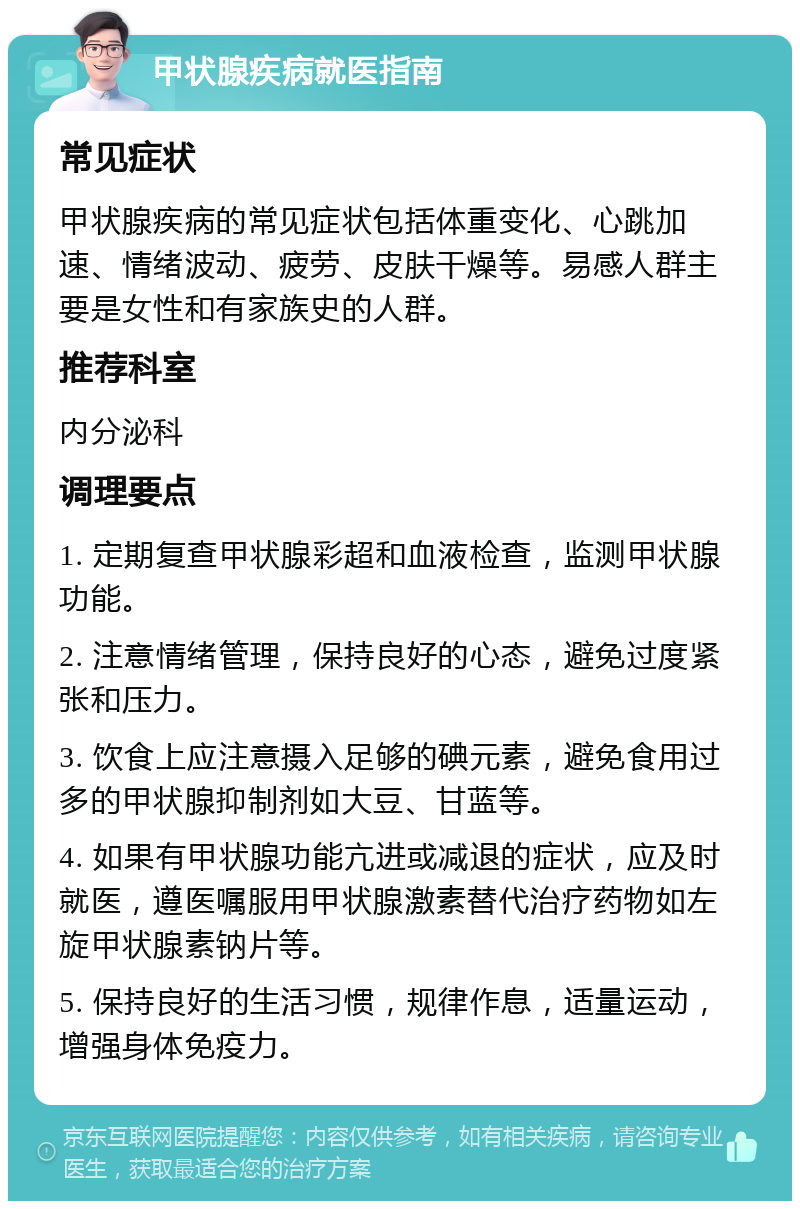 甲状腺疾病就医指南 常见症状 甲状腺疾病的常见症状包括体重变化、心跳加速、情绪波动、疲劳、皮肤干燥等。易感人群主要是女性和有家族史的人群。 推荐科室 内分泌科 调理要点 1. 定期复查甲状腺彩超和血液检查，监测甲状腺功能。 2. 注意情绪管理，保持良好的心态，避免过度紧张和压力。 3. 饮食上应注意摄入足够的碘元素，避免食用过多的甲状腺抑制剂如大豆、甘蓝等。 4. 如果有甲状腺功能亢进或减退的症状，应及时就医，遵医嘱服用甲状腺激素替代治疗药物如左旋甲状腺素钠片等。 5. 保持良好的生活习惯，规律作息，适量运动，增强身体免疫力。