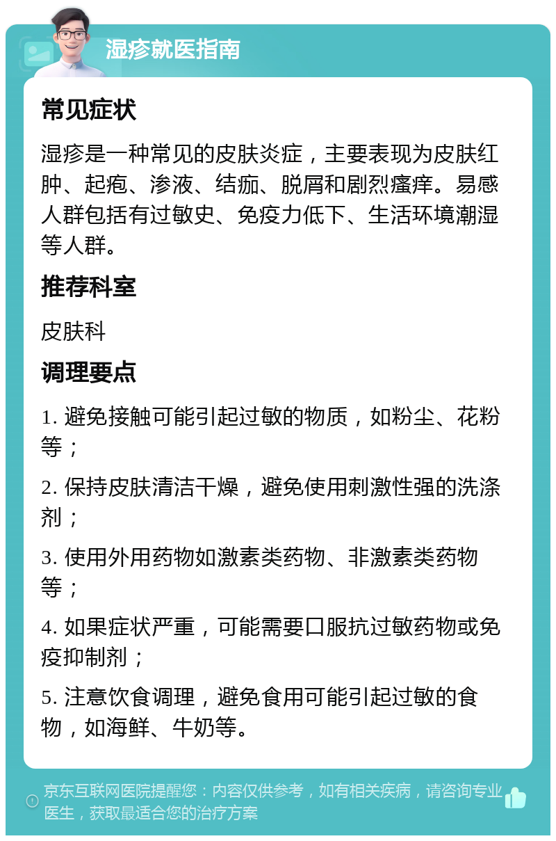 湿疹就医指南 常见症状 湿疹是一种常见的皮肤炎症，主要表现为皮肤红肿、起疱、渗液、结痂、脱屑和剧烈瘙痒。易感人群包括有过敏史、免疫力低下、生活环境潮湿等人群。 推荐科室 皮肤科 调理要点 1. 避免接触可能引起过敏的物质，如粉尘、花粉等； 2. 保持皮肤清洁干燥，避免使用刺激性强的洗涤剂； 3. 使用外用药物如激素类药物、非激素类药物等； 4. 如果症状严重，可能需要口服抗过敏药物或免疫抑制剂； 5. 注意饮食调理，避免食用可能引起过敏的食物，如海鲜、牛奶等。