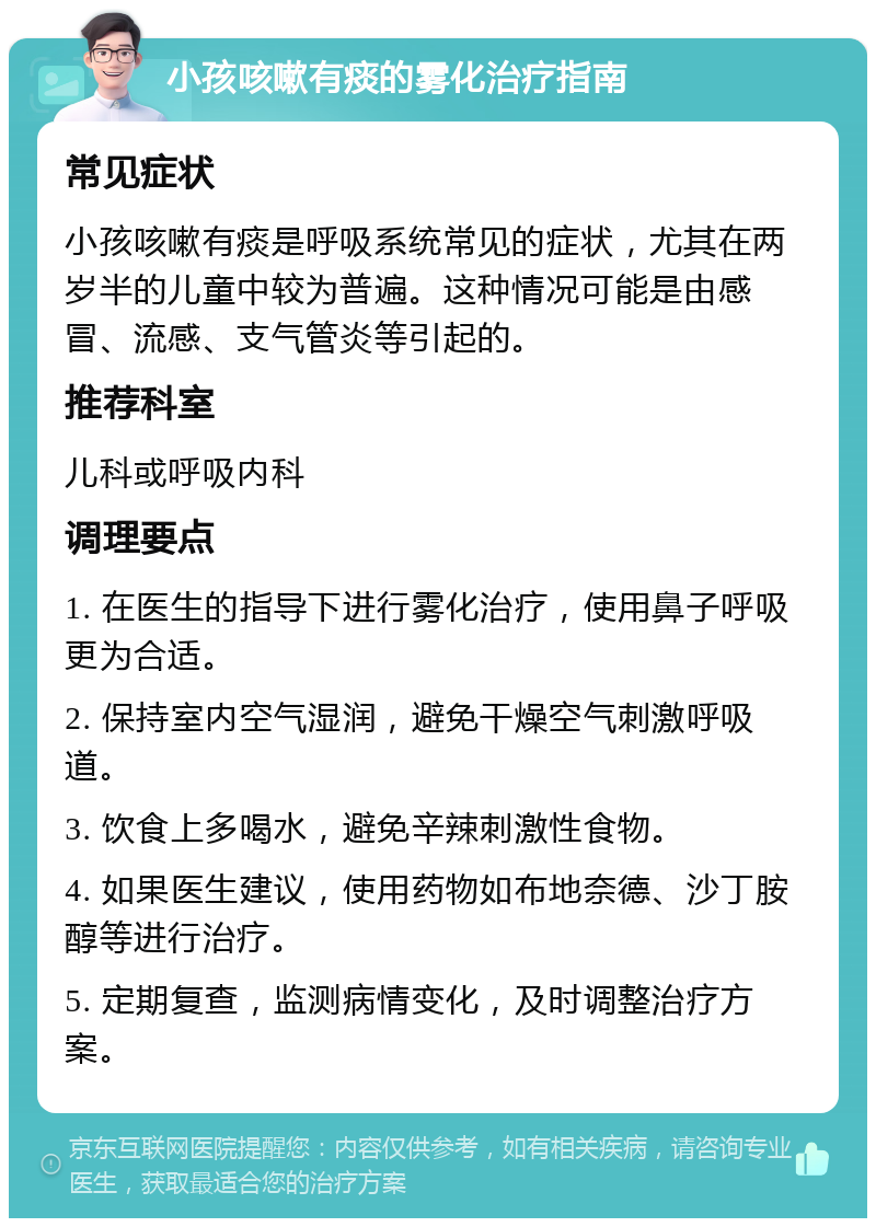 小孩咳嗽有痰的雾化治疗指南 常见症状 小孩咳嗽有痰是呼吸系统常见的症状，尤其在两岁半的儿童中较为普遍。这种情况可能是由感冒、流感、支气管炎等引起的。 推荐科室 儿科或呼吸内科 调理要点 1. 在医生的指导下进行雾化治疗，使用鼻子呼吸更为合适。 2. 保持室内空气湿润，避免干燥空气刺激呼吸道。 3. 饮食上多喝水，避免辛辣刺激性食物。 4. 如果医生建议，使用药物如布地奈德、沙丁胺醇等进行治疗。 5. 定期复查，监测病情变化，及时调整治疗方案。