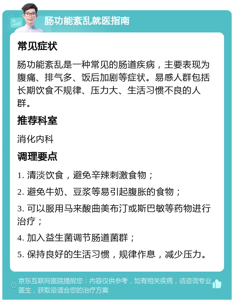 肠功能紊乱就医指南 常见症状 肠功能紊乱是一种常见的肠道疾病，主要表现为腹痛、排气多、饭后加剧等症状。易感人群包括长期饮食不规律、压力大、生活习惯不良的人群。 推荐科室 消化内科 调理要点 1. 清淡饮食，避免辛辣刺激食物； 2. 避免牛奶、豆浆等易引起腹胀的食物； 3. 可以服用马来酸曲美布汀或斯巴敏等药物进行治疗； 4. 加入益生菌调节肠道菌群； 5. 保持良好的生活习惯，规律作息，减少压力。