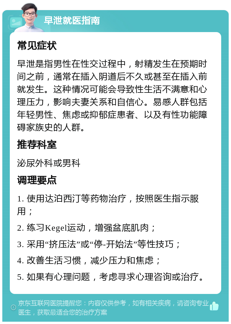 早泄就医指南 常见症状 早泄是指男性在性交过程中，射精发生在预期时间之前，通常在插入阴道后不久或甚至在插入前就发生。这种情况可能会导致性生活不满意和心理压力，影响夫妻关系和自信心。易感人群包括年轻男性、焦虑或抑郁症患者、以及有性功能障碍家族史的人群。 推荐科室 泌尿外科或男科 调理要点 1. 使用达泊西汀等药物治疗，按照医生指示服用； 2. 练习Kegel运动，增强盆底肌肉； 3. 采用“挤压法”或“停-开始法”等性技巧； 4. 改善生活习惯，减少压力和焦虑； 5. 如果有心理问题，考虑寻求心理咨询或治疗。