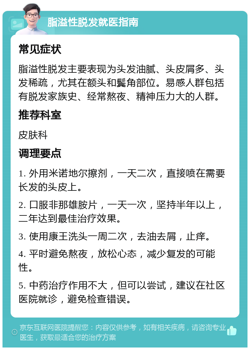 脂溢性脱发就医指南 常见症状 脂溢性脱发主要表现为头发油腻、头皮屑多、头发稀疏，尤其在额头和鬓角部位。易感人群包括有脱发家族史、经常熬夜、精神压力大的人群。 推荐科室 皮肤科 调理要点 1. 外用米诺地尔擦剂，一天二次，直接喷在需要长发的头皮上。 2. 口服非那雄胺片，一天一次，坚持半年以上，二年达到最佳治疗效果。 3. 使用康王洗头一周二次，去油去屑，止痒。 4. 平时避免熬夜，放松心态，减少复发的可能性。 5. 中药治疗作用不大，但可以尝试，建议在社区医院就诊，避免检查错误。