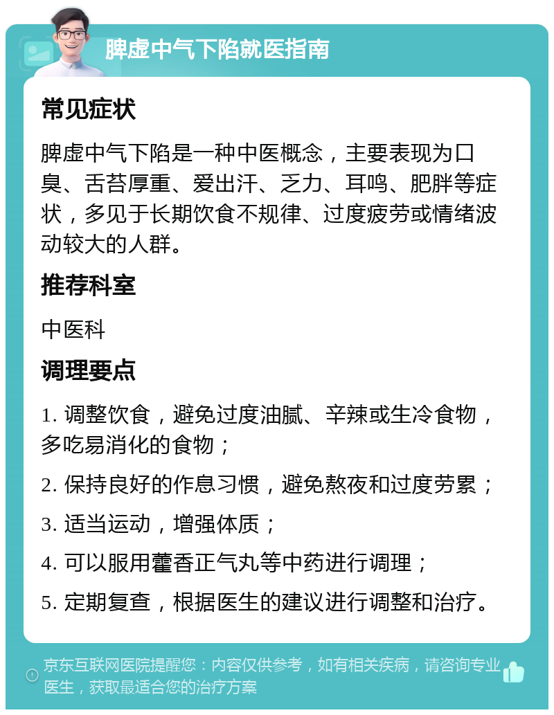 脾虚中气下陷就医指南 常见症状 脾虚中气下陷是一种中医概念，主要表现为口臭、舌苔厚重、爱出汗、乏力、耳鸣、肥胖等症状，多见于长期饮食不规律、过度疲劳或情绪波动较大的人群。 推荐科室 中医科 调理要点 1. 调整饮食，避免过度油腻、辛辣或生冷食物，多吃易消化的食物； 2. 保持良好的作息习惯，避免熬夜和过度劳累； 3. 适当运动，增强体质； 4. 可以服用藿香正气丸等中药进行调理； 5. 定期复查，根据医生的建议进行调整和治疗。