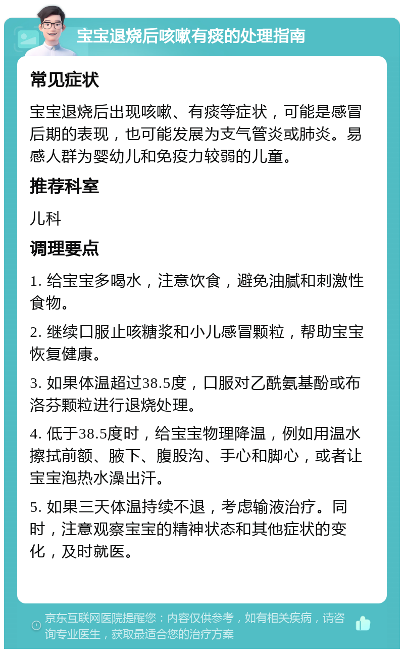 宝宝退烧后咳嗽有痰的处理指南 常见症状 宝宝退烧后出现咳嗽、有痰等症状，可能是感冒后期的表现，也可能发展为支气管炎或肺炎。易感人群为婴幼儿和免疫力较弱的儿童。 推荐科室 儿科 调理要点 1. 给宝宝多喝水，注意饮食，避免油腻和刺激性食物。 2. 继续口服止咳糖浆和小儿感冒颗粒，帮助宝宝恢复健康。 3. 如果体温超过38.5度，口服对乙酰氨基酚或布洛芬颗粒进行退烧处理。 4. 低于38.5度时，给宝宝物理降温，例如用温水擦拭前额、腋下、腹股沟、手心和脚心，或者让宝宝泡热水澡出汗。 5. 如果三天体温持续不退，考虑输液治疗。同时，注意观察宝宝的精神状态和其他症状的变化，及时就医。