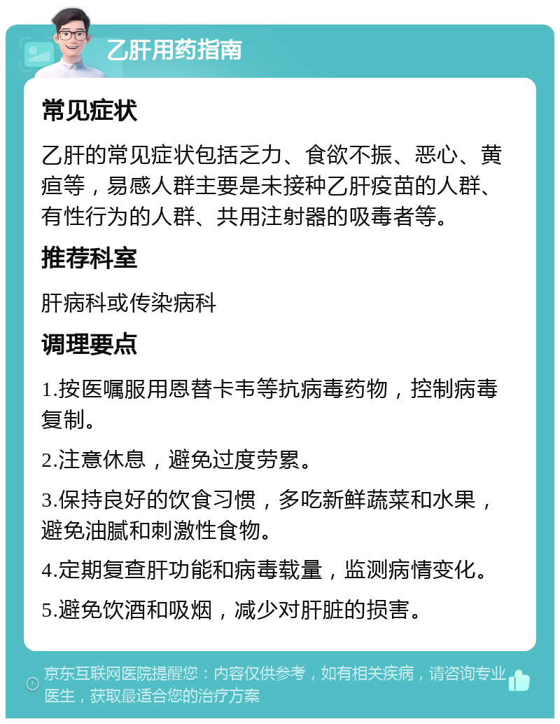 乙肝用药指南 常见症状 乙肝的常见症状包括乏力、食欲不振、恶心、黄疸等，易感人群主要是未接种乙肝疫苗的人群、有性行为的人群、共用注射器的吸毒者等。 推荐科室 肝病科或传染病科 调理要点 1.按医嘱服用恩替卡韦等抗病毒药物，控制病毒复制。 2.注意休息，避免过度劳累。 3.保持良好的饮食习惯，多吃新鲜蔬菜和水果，避免油腻和刺激性食物。 4.定期复查肝功能和病毒载量，监测病情变化。 5.避免饮酒和吸烟，减少对肝脏的损害。