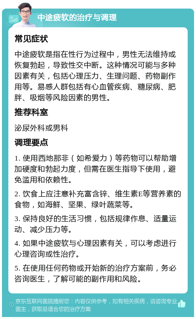 中途疲软的治疗与调理 常见症状 中途疲软是指在性行为过程中，男性无法维持或恢复勃起，导致性交中断。这种情况可能与多种因素有关，包括心理压力、生理问题、药物副作用等。易感人群包括有心血管疾病、糖尿病、肥胖、吸烟等风险因素的男性。 推荐科室 泌尿外科或男科 调理要点 1. 使用西地那非（如希爱力）等药物可以帮助增加硬度和勃起力度，但需在医生指导下使用，避免滥用和依赖性。 2. 饮食上应注意补充富含锌、维生素E等营养素的食物，如海鲜、坚果、绿叶蔬菜等。 3. 保持良好的生活习惯，包括规律作息、适量运动、减少压力等。 4. 如果中途疲软与心理因素有关，可以考虑进行心理咨询或性治疗。 5. 在使用任何药物或开始新的治疗方案前，务必咨询医生，了解可能的副作用和风险。