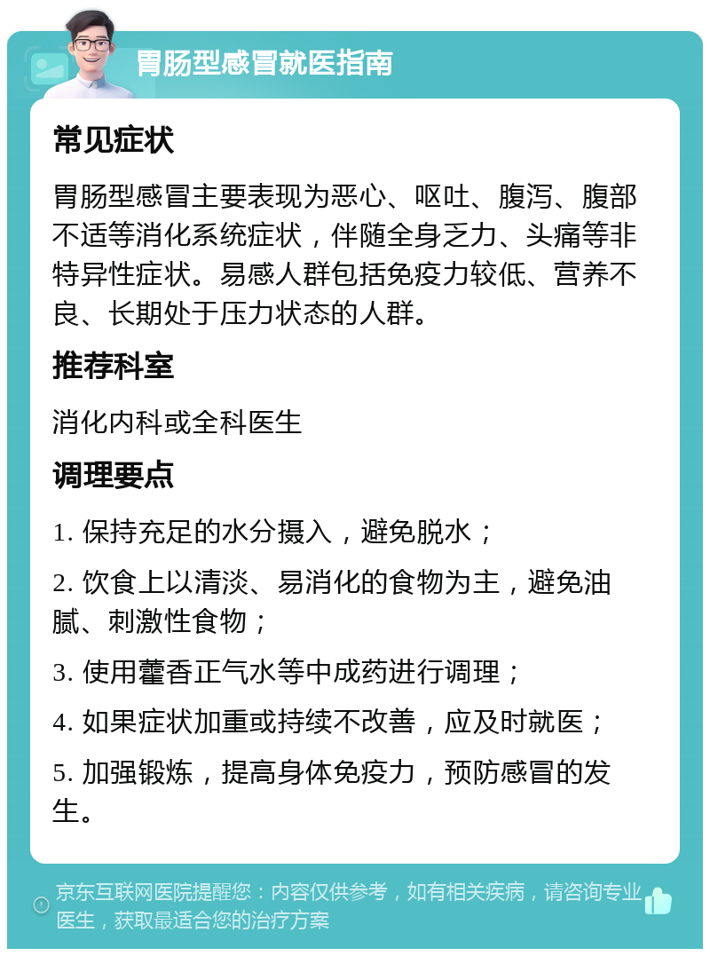 胃肠型感冒就医指南 常见症状 胃肠型感冒主要表现为恶心、呕吐、腹泻、腹部不适等消化系统症状，伴随全身乏力、头痛等非特异性症状。易感人群包括免疫力较低、营养不良、长期处于压力状态的人群。 推荐科室 消化内科或全科医生 调理要点 1. 保持充足的水分摄入，避免脱水； 2. 饮食上以清淡、易消化的食物为主，避免油腻、刺激性食物； 3. 使用藿香正气水等中成药进行调理； 4. 如果症状加重或持续不改善，应及时就医； 5. 加强锻炼，提高身体免疫力，预防感冒的发生。