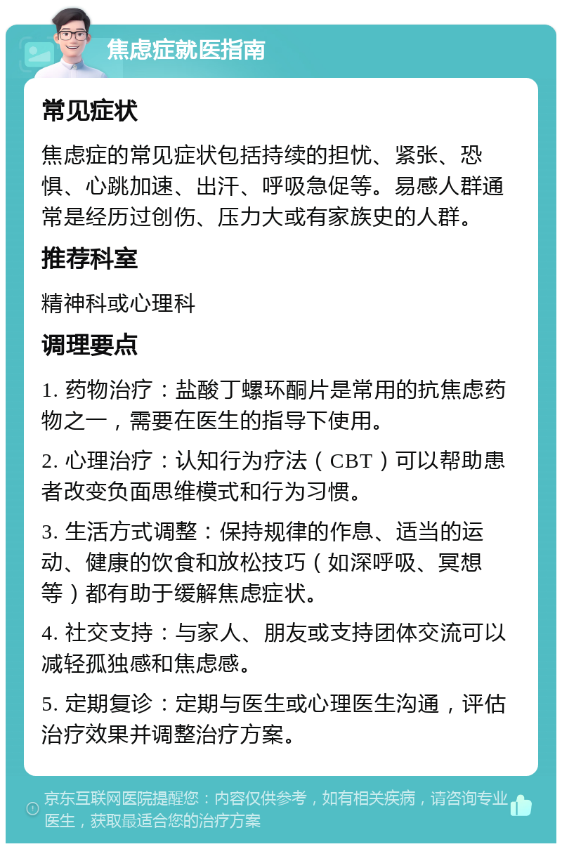 焦虑症就医指南 常见症状 焦虑症的常见症状包括持续的担忧、紧张、恐惧、心跳加速、出汗、呼吸急促等。易感人群通常是经历过创伤、压力大或有家族史的人群。 推荐科室 精神科或心理科 调理要点 1. 药物治疗：盐酸丁螺环酮片是常用的抗焦虑药物之一，需要在医生的指导下使用。 2. 心理治疗：认知行为疗法（CBT）可以帮助患者改变负面思维模式和行为习惯。 3. 生活方式调整：保持规律的作息、适当的运动、健康的饮食和放松技巧（如深呼吸、冥想等）都有助于缓解焦虑症状。 4. 社交支持：与家人、朋友或支持团体交流可以减轻孤独感和焦虑感。 5. 定期复诊：定期与医生或心理医生沟通，评估治疗效果并调整治疗方案。