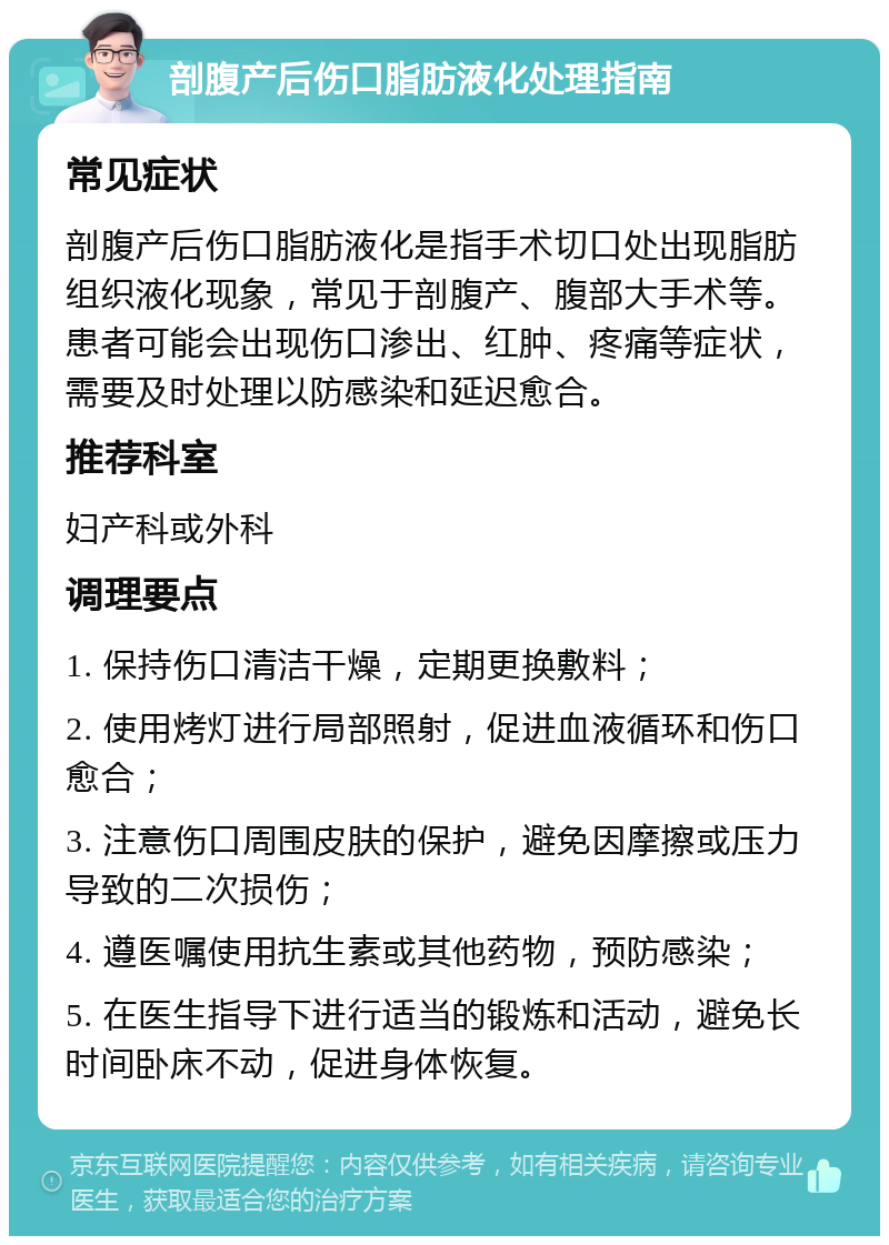 剖腹产后伤口脂肪液化处理指南 常见症状 剖腹产后伤口脂肪液化是指手术切口处出现脂肪组织液化现象，常见于剖腹产、腹部大手术等。患者可能会出现伤口渗出、红肿、疼痛等症状，需要及时处理以防感染和延迟愈合。 推荐科室 妇产科或外科 调理要点 1. 保持伤口清洁干燥，定期更换敷料； 2. 使用烤灯进行局部照射，促进血液循环和伤口愈合； 3. 注意伤口周围皮肤的保护，避免因摩擦或压力导致的二次损伤； 4. 遵医嘱使用抗生素或其他药物，预防感染； 5. 在医生指导下进行适当的锻炼和活动，避免长时间卧床不动，促进身体恢复。