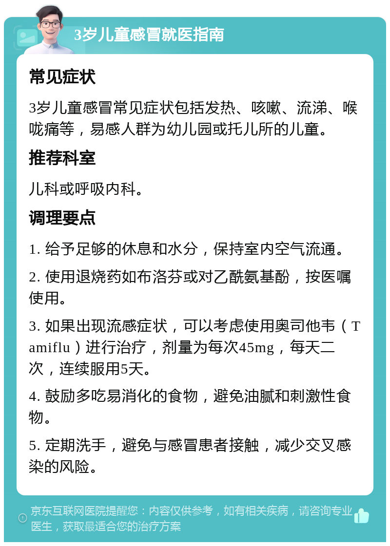 3岁儿童感冒就医指南 常见症状 3岁儿童感冒常见症状包括发热、咳嗽、流涕、喉咙痛等，易感人群为幼儿园或托儿所的儿童。 推荐科室 儿科或呼吸内科。 调理要点 1. 给予足够的休息和水分，保持室内空气流通。 2. 使用退烧药如布洛芬或对乙酰氨基酚，按医嘱使用。 3. 如果出现流感症状，可以考虑使用奥司他韦（Tamiflu）进行治疗，剂量为每次45mg，每天二次，连续服用5天。 4. 鼓励多吃易消化的食物，避免油腻和刺激性食物。 5. 定期洗手，避免与感冒患者接触，减少交叉感染的风险。