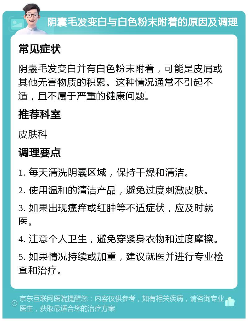 阴囊毛发变白与白色粉末附着的原因及调理 常见症状 阴囊毛发变白并有白色粉末附着，可能是皮屑或其他无害物质的积累。这种情况通常不引起不适，且不属于严重的健康问题。 推荐科室 皮肤科 调理要点 1. 每天清洗阴囊区域，保持干燥和清洁。 2. 使用温和的清洁产品，避免过度刺激皮肤。 3. 如果出现瘙痒或红肿等不适症状，应及时就医。 4. 注意个人卫生，避免穿紧身衣物和过度摩擦。 5. 如果情况持续或加重，建议就医并进行专业检查和治疗。