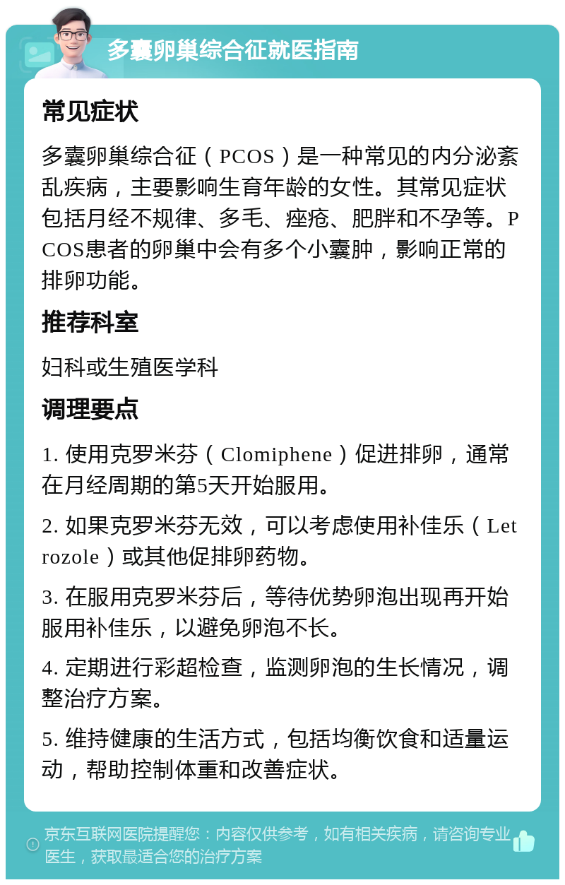 多囊卵巢综合征就医指南 常见症状 多囊卵巢综合征（PCOS）是一种常见的内分泌紊乱疾病，主要影响生育年龄的女性。其常见症状包括月经不规律、多毛、痤疮、肥胖和不孕等。PCOS患者的卵巢中会有多个小囊肿，影响正常的排卵功能。 推荐科室 妇科或生殖医学科 调理要点 1. 使用克罗米芬（Clomiphene）促进排卵，通常在月经周期的第5天开始服用。 2. 如果克罗米芬无效，可以考虑使用补佳乐（Letrozole）或其他促排卵药物。 3. 在服用克罗米芬后，等待优势卵泡出现再开始服用补佳乐，以避免卵泡不长。 4. 定期进行彩超检查，监测卵泡的生长情况，调整治疗方案。 5. 维持健康的生活方式，包括均衡饮食和适量运动，帮助控制体重和改善症状。