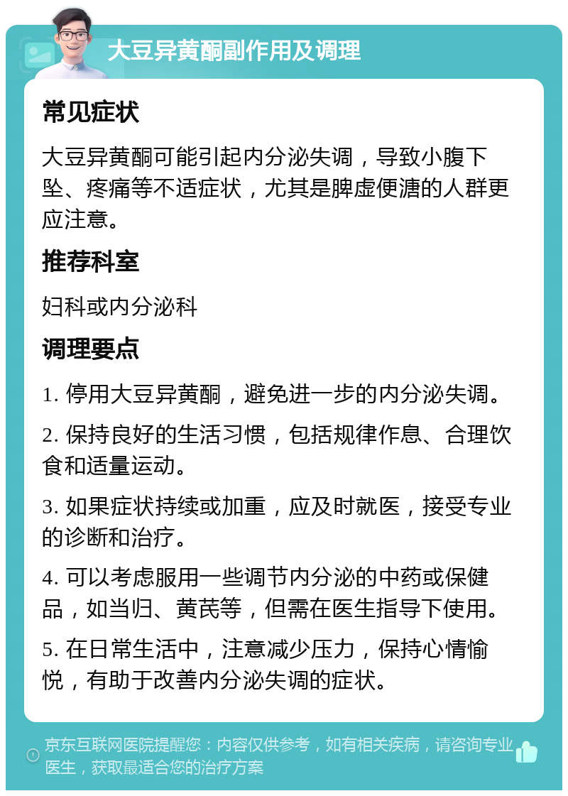 大豆异黄酮副作用及调理 常见症状 大豆异黄酮可能引起内分泌失调，导致小腹下坠、疼痛等不适症状，尤其是脾虚便溏的人群更应注意。 推荐科室 妇科或内分泌科 调理要点 1. 停用大豆异黄酮，避免进一步的内分泌失调。 2. 保持良好的生活习惯，包括规律作息、合理饮食和适量运动。 3. 如果症状持续或加重，应及时就医，接受专业的诊断和治疗。 4. 可以考虑服用一些调节内分泌的中药或保健品，如当归、黄芪等，但需在医生指导下使用。 5. 在日常生活中，注意减少压力，保持心情愉悦，有助于改善内分泌失调的症状。