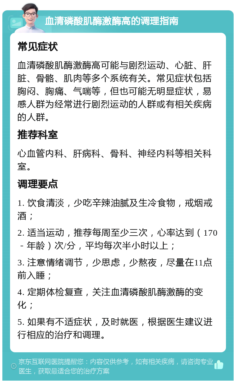 血清磷酸肌酶激酶高的调理指南 常见症状 血清磷酸肌酶激酶高可能与剧烈运动、心脏、肝脏、骨骼、肌肉等多个系统有关。常见症状包括胸闷、胸痛、气喘等，但也可能无明显症状，易感人群为经常进行剧烈运动的人群或有相关疾病的人群。 推荐科室 心血管内科、肝病科、骨科、神经内科等相关科室。 调理要点 1. 饮食清淡，少吃辛辣油腻及生冷食物，戒烟戒酒； 2. 适当运动，推荐每周至少三次，心率达到（170－年龄）次/分，平均每次半小时以上； 3. 注意情绪调节，少思虑，少熬夜，尽量在11点前入睡； 4. 定期体检复查，关注血清磷酸肌酶激酶的变化； 5. 如果有不适症状，及时就医，根据医生建议进行相应的治疗和调理。