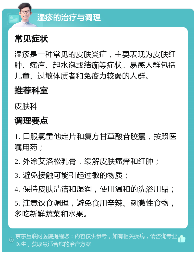 湿疹的治疗与调理 常见症状 湿疹是一种常见的皮肤炎症，主要表现为皮肤红肿、瘙痒、起水泡或结痂等症状。易感人群包括儿童、过敏体质者和免疫力较弱的人群。 推荐科室 皮肤科 调理要点 1. 口服氯雷他定片和复方甘草酸苷胶囊，按照医嘱用药； 2. 外涂艾洛松乳膏，缓解皮肤瘙痒和红肿； 3. 避免接触可能引起过敏的物质； 4. 保持皮肤清洁和湿润，使用温和的洗浴用品； 5. 注意饮食调理，避免食用辛辣、刺激性食物，多吃新鲜蔬菜和水果。