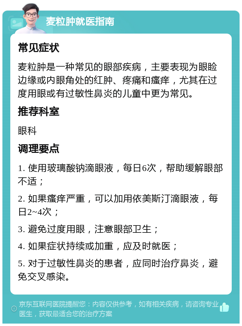 麦粒肿就医指南 常见症状 麦粒肿是一种常见的眼部疾病，主要表现为眼睑边缘或内眼角处的红肿、疼痛和瘙痒，尤其在过度用眼或有过敏性鼻炎的儿童中更为常见。 推荐科室 眼科 调理要点 1. 使用玻璃酸钠滴眼液，每日6次，帮助缓解眼部不适； 2. 如果瘙痒严重，可以加用依美斯汀滴眼液，每日2~4次； 3. 避免过度用眼，注意眼部卫生； 4. 如果症状持续或加重，应及时就医； 5. 对于过敏性鼻炎的患者，应同时治疗鼻炎，避免交叉感染。