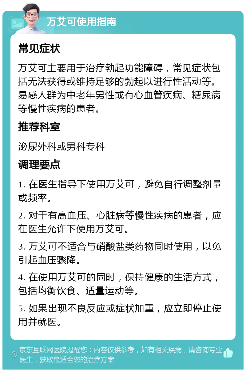 万艾可使用指南 常见症状 万艾可主要用于治疗勃起功能障碍，常见症状包括无法获得或维持足够的勃起以进行性活动等。易感人群为中老年男性或有心血管疾病、糖尿病等慢性疾病的患者。 推荐科室 泌尿外科或男科专科 调理要点 1. 在医生指导下使用万艾可，避免自行调整剂量或频率。 2. 对于有高血压、心脏病等慢性疾病的患者，应在医生允许下使用万艾可。 3. 万艾可不适合与硝酸盐类药物同时使用，以免引起血压骤降。 4. 在使用万艾可的同时，保持健康的生活方式，包括均衡饮食、适量运动等。 5. 如果出现不良反应或症状加重，应立即停止使用并就医。