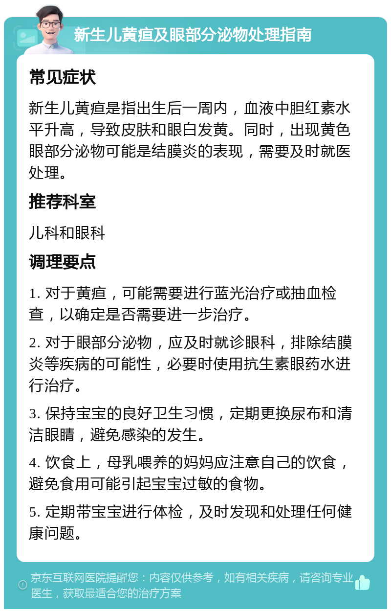 新生儿黄疸及眼部分泌物处理指南 常见症状 新生儿黄疸是指出生后一周内，血液中胆红素水平升高，导致皮肤和眼白发黄。同时，出现黄色眼部分泌物可能是结膜炎的表现，需要及时就医处理。 推荐科室 儿科和眼科 调理要点 1. 对于黄疸，可能需要进行蓝光治疗或抽血检查，以确定是否需要进一步治疗。 2. 对于眼部分泌物，应及时就诊眼科，排除结膜炎等疾病的可能性，必要时使用抗生素眼药水进行治疗。 3. 保持宝宝的良好卫生习惯，定期更换尿布和清洁眼睛，避免感染的发生。 4. 饮食上，母乳喂养的妈妈应注意自己的饮食，避免食用可能引起宝宝过敏的食物。 5. 定期带宝宝进行体检，及时发现和处理任何健康问题。