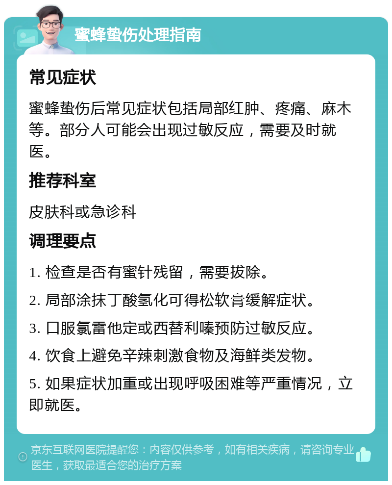 蜜蜂蛰伤处理指南 常见症状 蜜蜂蛰伤后常见症状包括局部红肿、疼痛、麻木等。部分人可能会出现过敏反应，需要及时就医。 推荐科室 皮肤科或急诊科 调理要点 1. 检查是否有蜜针残留，需要拔除。 2. 局部涂抹丁酸氢化可得松软膏缓解症状。 3. 口服氯雷他定或西替利嗪预防过敏反应。 4. 饮食上避免辛辣刺激食物及海鲜类发物。 5. 如果症状加重或出现呼吸困难等严重情况，立即就医。