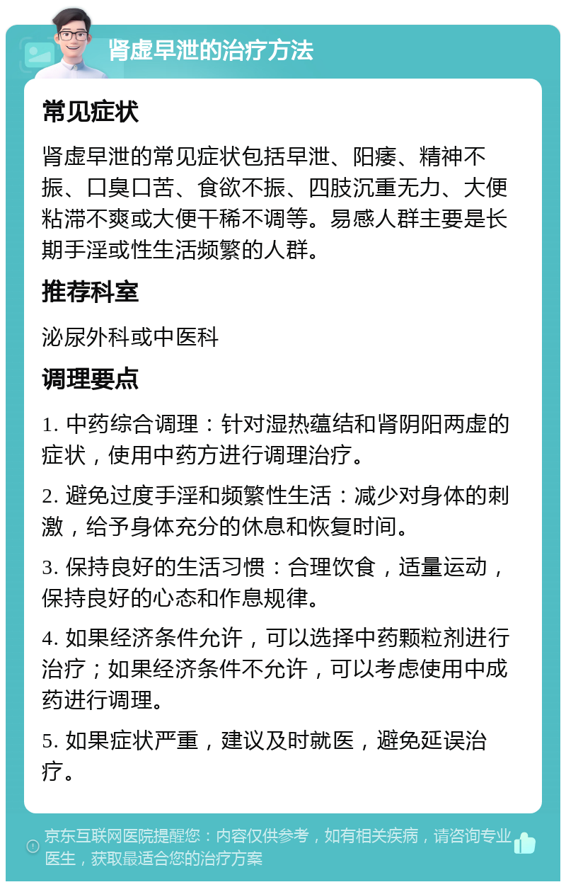 肾虚早泄的治疗方法 常见症状 肾虚早泄的常见症状包括早泄、阳痿、精神不振、口臭口苦、食欲不振、四肢沉重无力、大便粘滞不爽或大便干稀不调等。易感人群主要是长期手淫或性生活频繁的人群。 推荐科室 泌尿外科或中医科 调理要点 1. 中药综合调理：针对湿热蕴结和肾阴阳两虚的症状，使用中药方进行调理治疗。 2. 避免过度手淫和频繁性生活：减少对身体的刺激，给予身体充分的休息和恢复时间。 3. 保持良好的生活习惯：合理饮食，适量运动，保持良好的心态和作息规律。 4. 如果经济条件允许，可以选择中药颗粒剂进行治疗；如果经济条件不允许，可以考虑使用中成药进行调理。 5. 如果症状严重，建议及时就医，避免延误治疗。