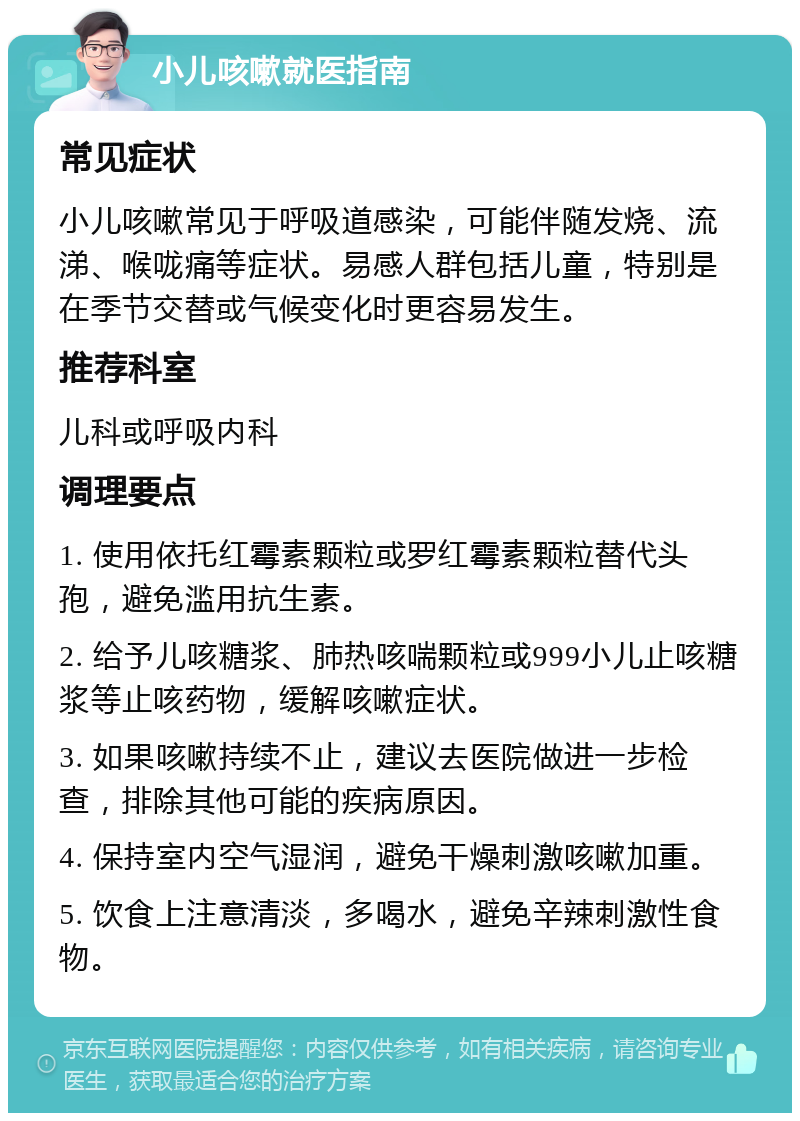 小儿咳嗽就医指南 常见症状 小儿咳嗽常见于呼吸道感染，可能伴随发烧、流涕、喉咙痛等症状。易感人群包括儿童，特别是在季节交替或气候变化时更容易发生。 推荐科室 儿科或呼吸内科 调理要点 1. 使用依托红霉素颗粒或罗红霉素颗粒替代头孢，避免滥用抗生素。 2. 给予儿咳糖浆、肺热咳喘颗粒或999小儿止咳糖浆等止咳药物，缓解咳嗽症状。 3. 如果咳嗽持续不止，建议去医院做进一步检查，排除其他可能的疾病原因。 4. 保持室内空气湿润，避免干燥刺激咳嗽加重。 5. 饮食上注意清淡，多喝水，避免辛辣刺激性食物。