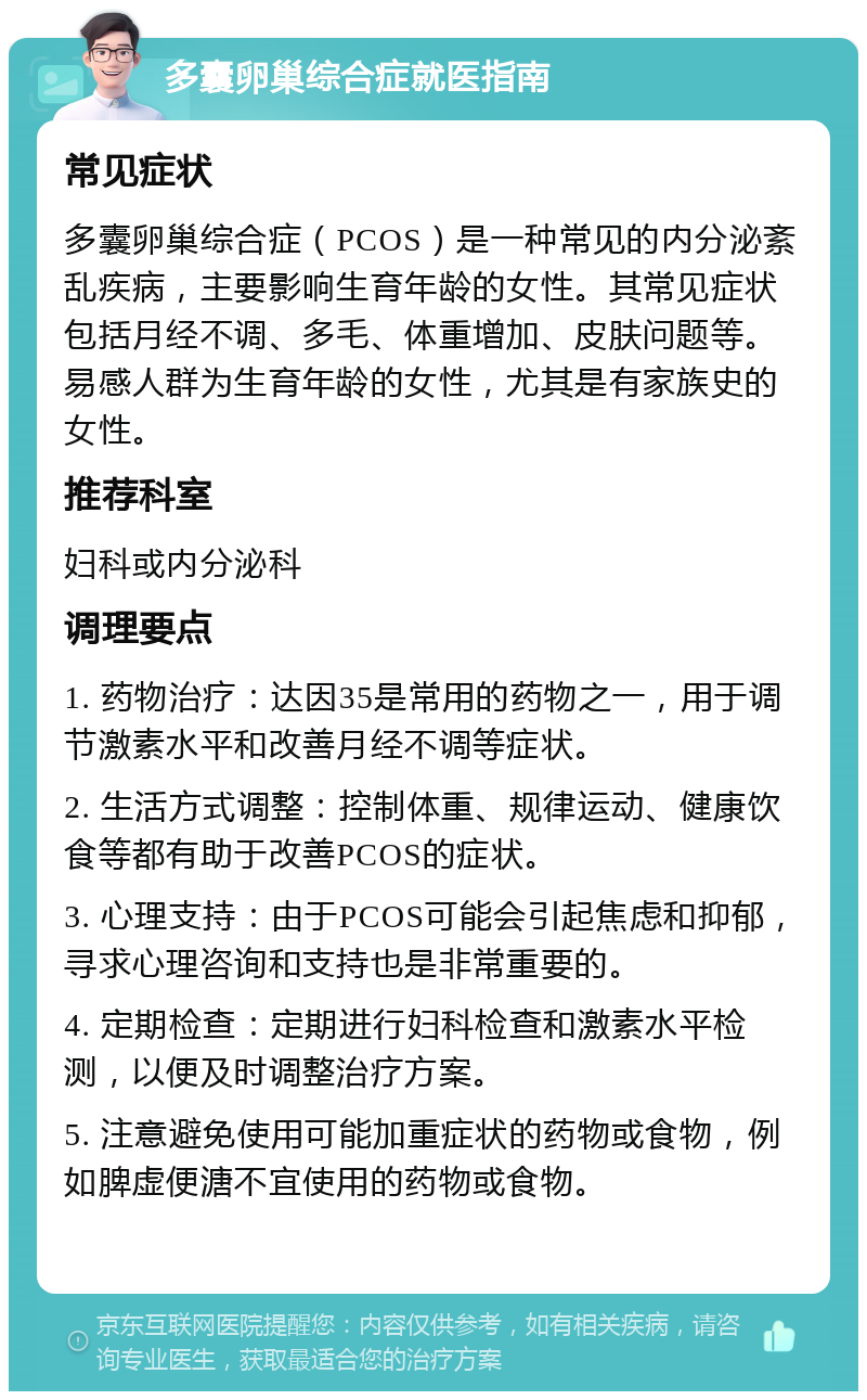 多囊卵巢综合症就医指南 常见症状 多囊卵巢综合症（PCOS）是一种常见的内分泌紊乱疾病，主要影响生育年龄的女性。其常见症状包括月经不调、多毛、体重增加、皮肤问题等。易感人群为生育年龄的女性，尤其是有家族史的女性。 推荐科室 妇科或内分泌科 调理要点 1. 药物治疗：达因35是常用的药物之一，用于调节激素水平和改善月经不调等症状。 2. 生活方式调整：控制体重、规律运动、健康饮食等都有助于改善PCOS的症状。 3. 心理支持：由于PCOS可能会引起焦虑和抑郁，寻求心理咨询和支持也是非常重要的。 4. 定期检查：定期进行妇科检查和激素水平检测，以便及时调整治疗方案。 5. 注意避免使用可能加重症状的药物或食物，例如脾虚便溏不宜使用的药物或食物。