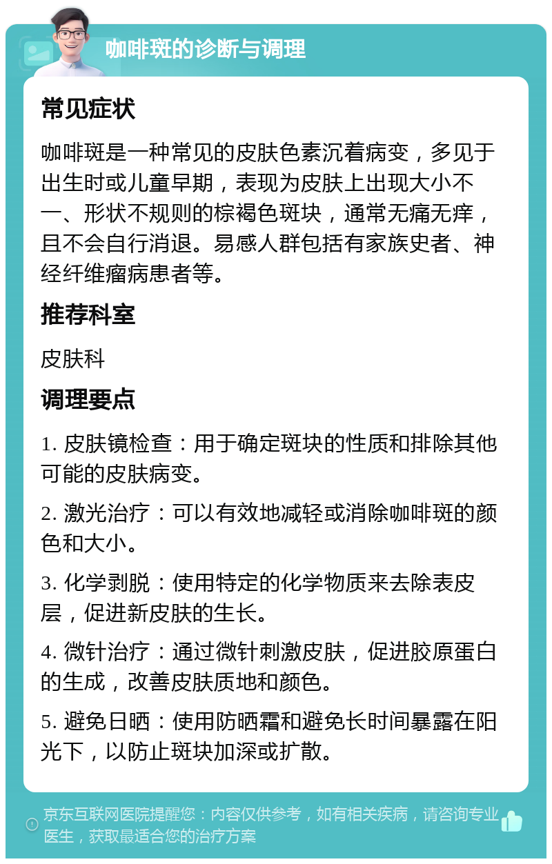 咖啡斑的诊断与调理 常见症状 咖啡斑是一种常见的皮肤色素沉着病变，多见于出生时或儿童早期，表现为皮肤上出现大小不一、形状不规则的棕褐色斑块，通常无痛无痒，且不会自行消退。易感人群包括有家族史者、神经纤维瘤病患者等。 推荐科室 皮肤科 调理要点 1. 皮肤镜检查：用于确定斑块的性质和排除其他可能的皮肤病变。 2. 激光治疗：可以有效地减轻或消除咖啡斑的颜色和大小。 3. 化学剥脱：使用特定的化学物质来去除表皮层，促进新皮肤的生长。 4. 微针治疗：通过微针刺激皮肤，促进胶原蛋白的生成，改善皮肤质地和颜色。 5. 避免日晒：使用防晒霜和避免长时间暴露在阳光下，以防止斑块加深或扩散。