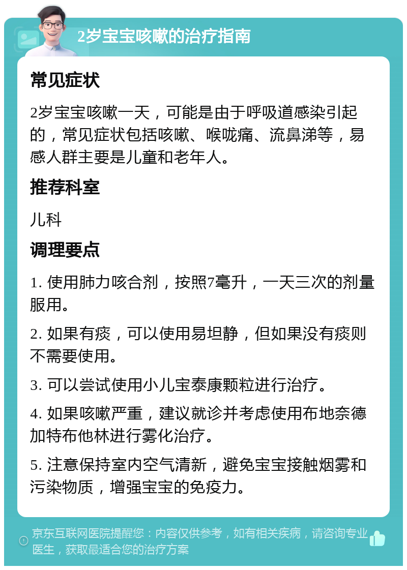 2岁宝宝咳嗽的治疗指南 常见症状 2岁宝宝咳嗽一天，可能是由于呼吸道感染引起的，常见症状包括咳嗽、喉咙痛、流鼻涕等，易感人群主要是儿童和老年人。 推荐科室 儿科 调理要点 1. 使用肺力咳合剂，按照7毫升，一天三次的剂量服用。 2. 如果有痰，可以使用易坦静，但如果没有痰则不需要使用。 3. 可以尝试使用小儿宝泰康颗粒进行治疗。 4. 如果咳嗽严重，建议就诊并考虑使用布地奈德加特布他林进行雾化治疗。 5. 注意保持室内空气清新，避免宝宝接触烟雾和污染物质，增强宝宝的免疫力。