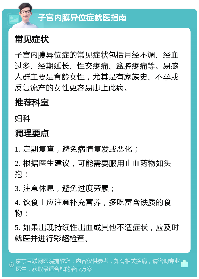 子宫内膜异位症就医指南 常见症状 子宫内膜异位症的常见症状包括月经不调、经血过多、经期延长、性交疼痛、盆腔疼痛等。易感人群主要是育龄女性，尤其是有家族史、不孕或反复流产的女性更容易患上此病。 推荐科室 妇科 调理要点 1. 定期复查，避免病情复发或恶化； 2. 根据医生建议，可能需要服用止血药物如头孢； 3. 注意休息，避免过度劳累； 4. 饮食上应注意补充营养，多吃富含铁质的食物； 5. 如果出现持续性出血或其他不适症状，应及时就医并进行彩超检查。