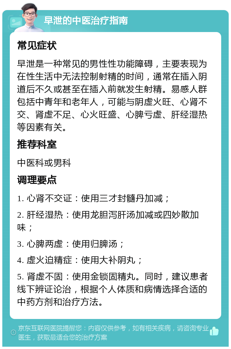 早泄的中医治疗指南 常见症状 早泄是一种常见的男性性功能障碍，主要表现为在性生活中无法控制射精的时间，通常在插入阴道后不久或甚至在插入前就发生射精。易感人群包括中青年和老年人，可能与阴虚火旺、心肾不交、肾虚不足、心火旺盛、心脾亏虚、肝经湿热等因素有关。 推荐科室 中医科或男科 调理要点 1. 心肾不交证：使用三才封髓丹加减； 2. 肝经湿热：使用龙胆泻肝汤加减或四妙散加味； 3. 心脾两虚：使用归脾汤； 4. 虚火迫精症：使用大补阴丸； 5. 肾虚不固：使用金锁固精丸。同时，建议患者线下辨证论治，根据个人体质和病情选择合适的中药方剂和治疗方法。