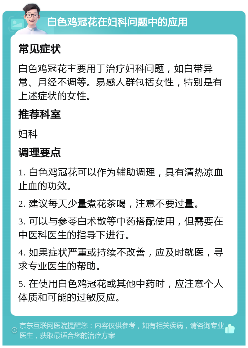 白色鸡冠花在妇科问题中的应用 常见症状 白色鸡冠花主要用于治疗妇科问题，如白带异常、月经不调等。易感人群包括女性，特别是有上述症状的女性。 推荐科室 妇科 调理要点 1. 白色鸡冠花可以作为辅助调理，具有清热凉血止血的功效。 2. 建议每天少量煮花茶喝，注意不要过量。 3. 可以与参苓白术散等中药搭配使用，但需要在中医科医生的指导下进行。 4. 如果症状严重或持续不改善，应及时就医，寻求专业医生的帮助。 5. 在使用白色鸡冠花或其他中药时，应注意个人体质和可能的过敏反应。