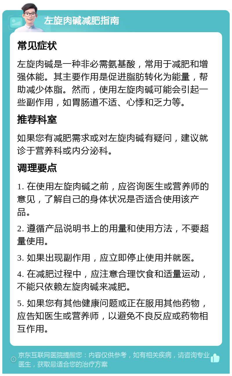 左旋肉碱减肥指南 常见症状 左旋肉碱是一种非必需氨基酸，常用于减肥和增强体能。其主要作用是促进脂肪转化为能量，帮助减少体脂。然而，使用左旋肉碱可能会引起一些副作用，如胃肠道不适、心悸和乏力等。 推荐科室 如果您有减肥需求或对左旋肉碱有疑问，建议就诊于营养科或内分泌科。 调理要点 1. 在使用左旋肉碱之前，应咨询医生或营养师的意见，了解自己的身体状况是否适合使用该产品。 2. 遵循产品说明书上的用量和使用方法，不要超量使用。 3. 如果出现副作用，应立即停止使用并就医。 4. 在减肥过程中，应注意合理饮食和适量运动，不能只依赖左旋肉碱来减肥。 5. 如果您有其他健康问题或正在服用其他药物，应告知医生或营养师，以避免不良反应或药物相互作用。