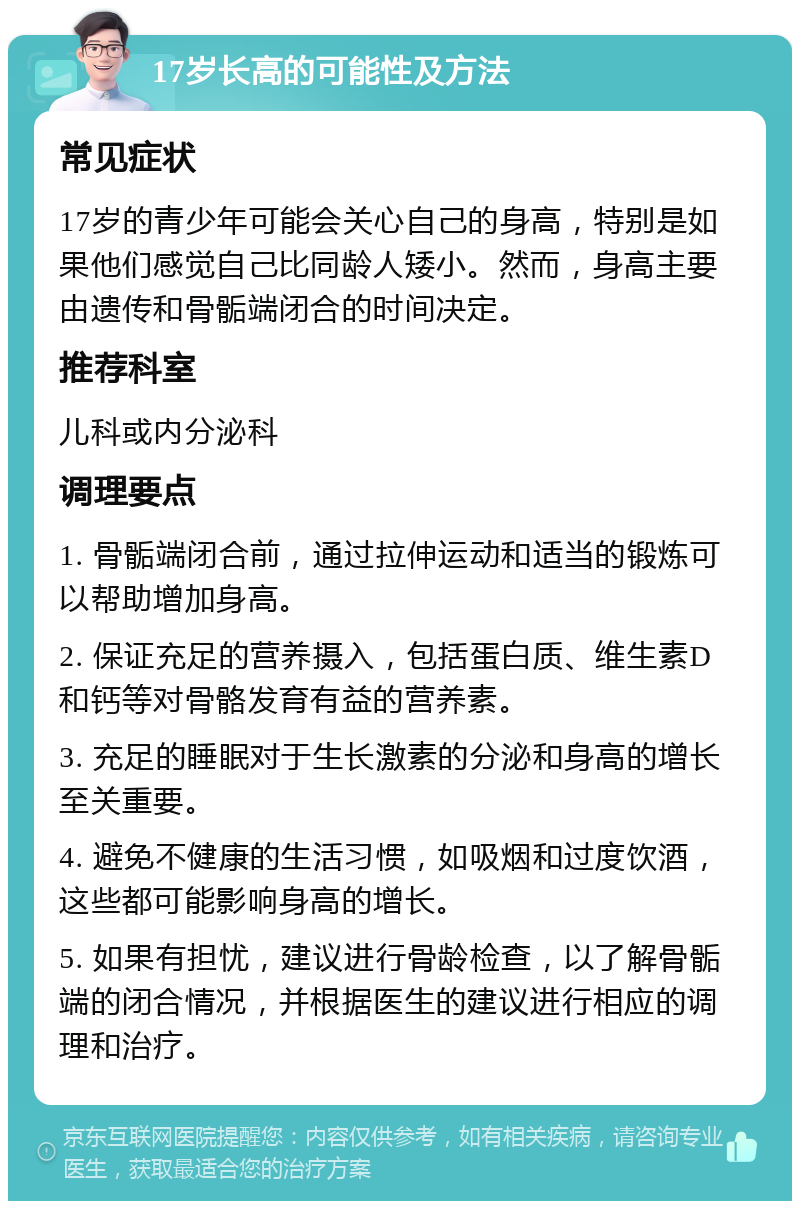 17岁长高的可能性及方法 常见症状 17岁的青少年可能会关心自己的身高，特别是如果他们感觉自己比同龄人矮小。然而，身高主要由遗传和骨骺端闭合的时间决定。 推荐科室 儿科或内分泌科 调理要点 1. 骨骺端闭合前，通过拉伸运动和适当的锻炼可以帮助增加身高。 2. 保证充足的营养摄入，包括蛋白质、维生素D和钙等对骨骼发育有益的营养素。 3. 充足的睡眠对于生长激素的分泌和身高的增长至关重要。 4. 避免不健康的生活习惯，如吸烟和过度饮酒，这些都可能影响身高的增长。 5. 如果有担忧，建议进行骨龄检查，以了解骨骺端的闭合情况，并根据医生的建议进行相应的调理和治疗。