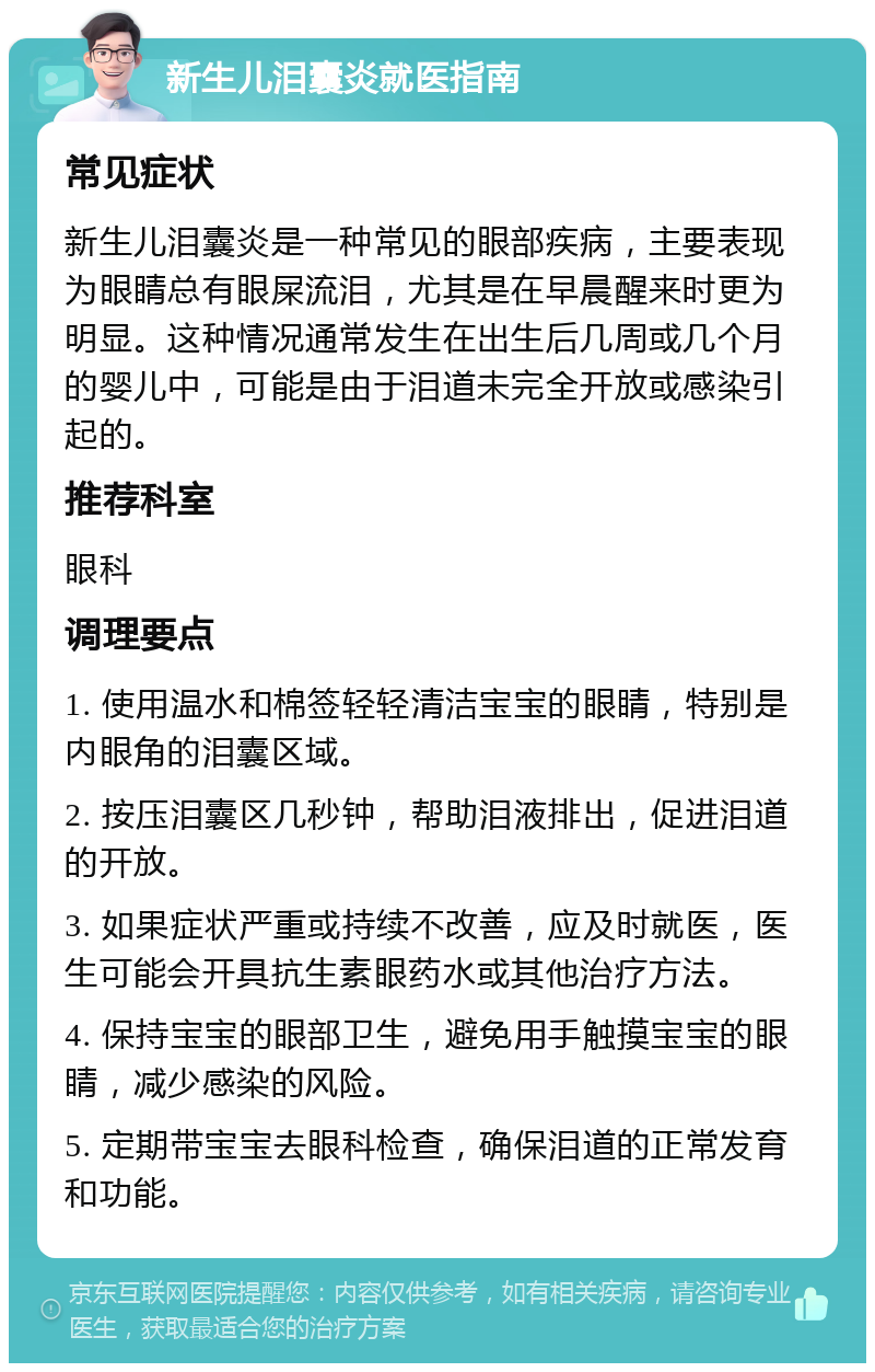 新生儿泪囊炎就医指南 常见症状 新生儿泪囊炎是一种常见的眼部疾病，主要表现为眼睛总有眼屎流泪，尤其是在早晨醒来时更为明显。这种情况通常发生在出生后几周或几个月的婴儿中，可能是由于泪道未完全开放或感染引起的。 推荐科室 眼科 调理要点 1. 使用温水和棉签轻轻清洁宝宝的眼睛，特别是内眼角的泪囊区域。 2. 按压泪囊区几秒钟，帮助泪液排出，促进泪道的开放。 3. 如果症状严重或持续不改善，应及时就医，医生可能会开具抗生素眼药水或其他治疗方法。 4. 保持宝宝的眼部卫生，避免用手触摸宝宝的眼睛，减少感染的风险。 5. 定期带宝宝去眼科检查，确保泪道的正常发育和功能。