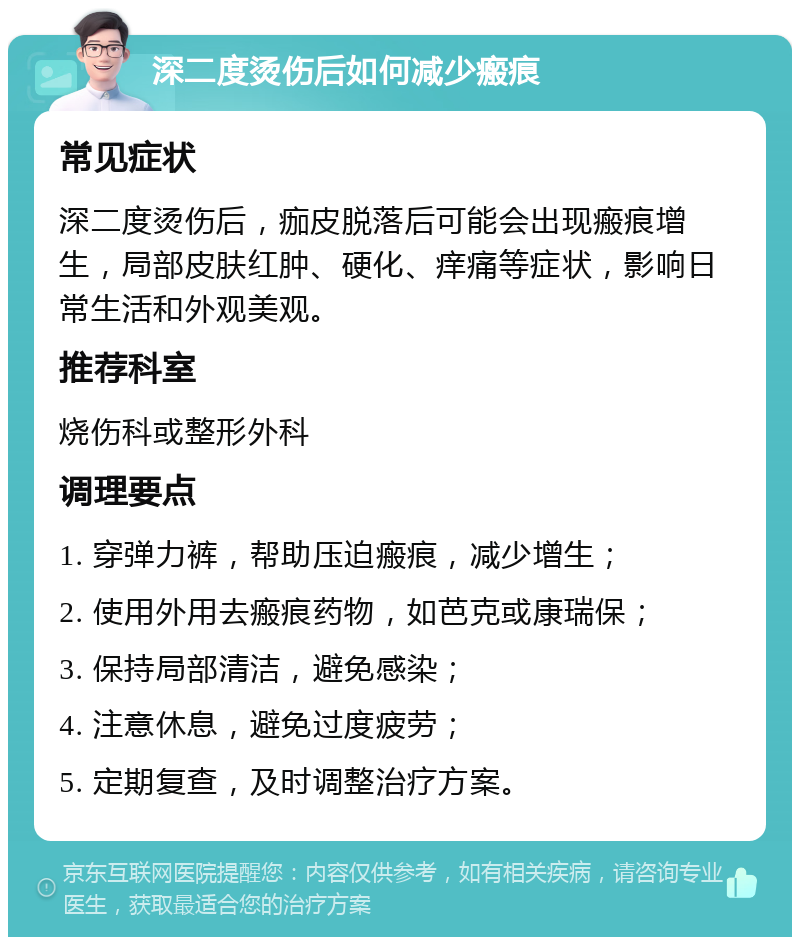 深二度烫伤后如何减少瘢痕 常见症状 深二度烫伤后，痂皮脱落后可能会出现瘢痕增生，局部皮肤红肿、硬化、痒痛等症状，影响日常生活和外观美观。 推荐科室 烧伤科或整形外科 调理要点 1. 穿弹力裤，帮助压迫瘢痕，减少增生； 2. 使用外用去瘢痕药物，如芭克或康瑞保； 3. 保持局部清洁，避免感染； 4. 注意休息，避免过度疲劳； 5. 定期复查，及时调整治疗方案。