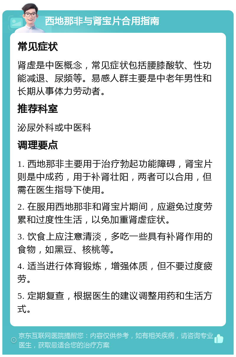 西地那非与肾宝片合用指南 常见症状 肾虚是中医概念，常见症状包括腰膝酸软、性功能减退、尿频等。易感人群主要是中老年男性和长期从事体力劳动者。 推荐科室 泌尿外科或中医科 调理要点 1. 西地那非主要用于治疗勃起功能障碍，肾宝片则是中成药，用于补肾壮阳，两者可以合用，但需在医生指导下使用。 2. 在服用西地那非和肾宝片期间，应避免过度劳累和过度性生活，以免加重肾虚症状。 3. 饮食上应注意清淡，多吃一些具有补肾作用的食物，如黑豆、核桃等。 4. 适当进行体育锻炼，增强体质，但不要过度疲劳。 5. 定期复查，根据医生的建议调整用药和生活方式。