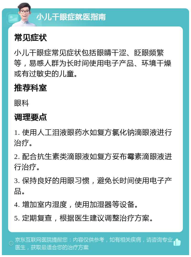 小儿干眼症就医指南 常见症状 小儿干眼症常见症状包括眼睛干涩、眨眼频繁等，易感人群为长时间使用电子产品、环境干燥或有过敏史的儿童。 推荐科室 眼科 调理要点 1. 使用人工泪液眼药水如复方氯化钠滴眼液进行治疗。 2. 配合抗生素类滴眼液如复方妥布霉素滴眼液进行治疗。 3. 保持良好的用眼习惯，避免长时间使用电子产品。 4. 增加室内湿度，使用加湿器等设备。 5. 定期复查，根据医生建议调整治疗方案。