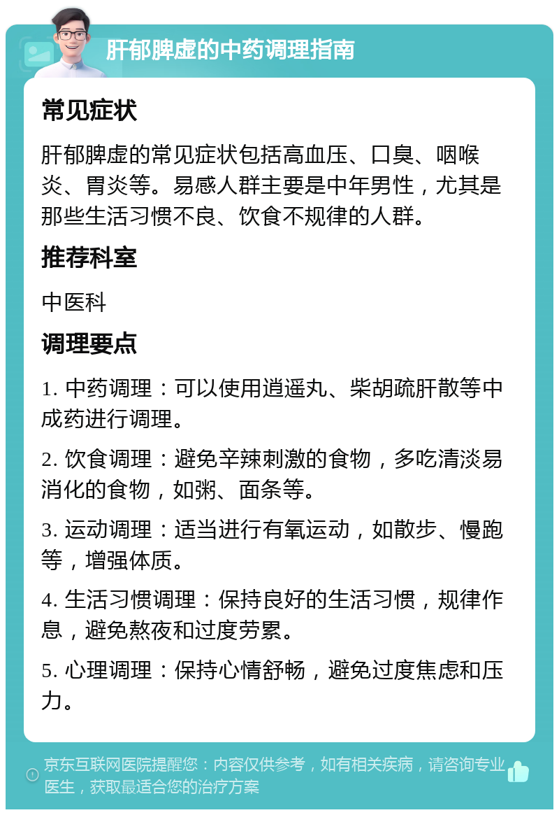 肝郁脾虚的中药调理指南 常见症状 肝郁脾虚的常见症状包括高血压、口臭、咽喉炎、胃炎等。易感人群主要是中年男性，尤其是那些生活习惯不良、饮食不规律的人群。 推荐科室 中医科 调理要点 1. 中药调理：可以使用逍遥丸、柴胡疏肝散等中成药进行调理。 2. 饮食调理：避免辛辣刺激的食物，多吃清淡易消化的食物，如粥、面条等。 3. 运动调理：适当进行有氧运动，如散步、慢跑等，增强体质。 4. 生活习惯调理：保持良好的生活习惯，规律作息，避免熬夜和过度劳累。 5. 心理调理：保持心情舒畅，避免过度焦虑和压力。